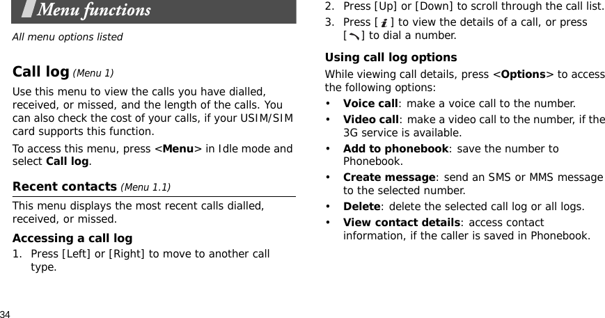 34Menu functionsAll menu options listedCall log (Menu 1)Use this menu to view the calls you have dialled, received, or missed, and the length of the calls. You can also check the cost of your calls, if your USIM/SIM card supports this function.To access this menu, press &lt;Menu&gt; in Idle mode and select Call log.Recent contacts (Menu 1.1)This menu displays the most recent calls dialled, received, or missed. Accessing a call log1. Press [Left] or [Right] to move to another call type.2. Press [Up] or [Down] to scroll through the call list. 3. Press [ ] to view the details of a call, or press [ ] to dial a number.Using call log optionsWhile viewing call details, press &lt;Options&gt; to access the following options:•Voice call: make a voice call to the number.•Video call: make a video call to the number, if the 3G service is available.•Add to phonebook: save the number to Phonebook.•Create message: send an SMS or MMS message to the selected number.•Delete: delete the selected call log or all logs.•View contact details: access contact information, if the caller is saved in Phonebook.