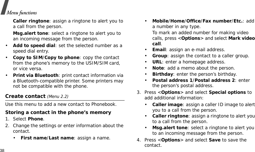 38Menu functionsCaller ringtone: assign a ringtone to alert you to a call from the person.Msg.alert tone: select a ringtone to alert you to an incoming message from the person.•Add to speed dial: set the selected number as a speed dial entry.•Copy to SIM/Copy to phone: copy the contact from the phone’s memory to the USIM/SIM card, or vice versa.•Print via Bluetooth: print contact information via a Bluetooth-compatible printer. Some printers may not be compatible with the phone.Create contact (Menu 2.2)Use this menu to add a new contact to Phonebook.Storing a contact in the phone’s memory1. Select Phone.2. Change the settings or enter information about the contact.•First name/Last name: assign a name.•Mobile/Home/Office/Fax number/Etc.: add a number in any type.To mark an added number for making video calls, press &lt;Options&gt; and select Mark video call.•Email: assign an e-mail address.•Group: assign the contact to a caller group.•URL: enter a homepage address.•Note: add a memo about the person.•Birthday: enter the person’s birthday.•Postal address 1/Postal address 2: enter the person’s postal address.3. Press &lt;Options&gt; and select Special options to add additional information:•Caller image: assign a caller ID image to alert you to a call from the person.•Caller ringtone: assign a ringtone to alert you to a call from the person.•Msg.alert tone: select a ringtone to alert you to an incoming message from the person.4. Press &lt;Options&gt; and select Save to save the contact.