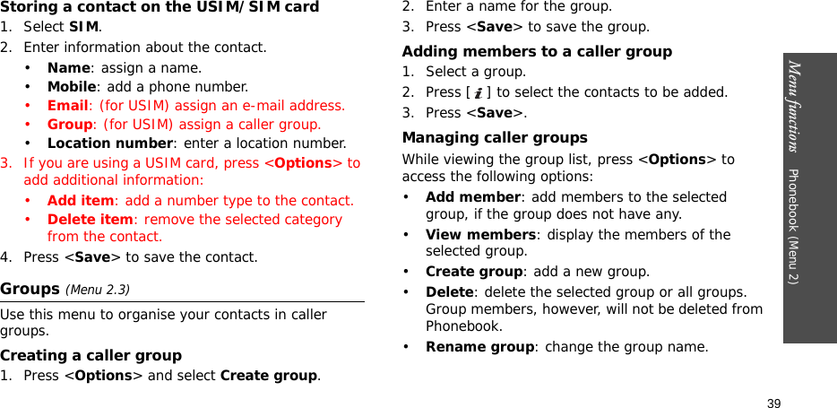 Menu functions    Phonebook (Menu 2)39Storing a contact on the USIM/SIM card1. Select SIM.2. Enter information about the contact.•Name: assign a name.•Mobile: add a phone number.•Email: (for USIM) assign an e-mail address.•Group: (for USIM) assign a caller group.•Location number: enter a location number.3. If you are using a USIM card, press &lt;Options&gt; to add additional information:•Add item: add a number type to the contact.•Delete item: remove the selected category from the contact.4. Press &lt;Save&gt; to save the contact.Groups (Menu 2.3)Use this menu to organise your contacts in caller groups.Creating a caller group1. Press &lt;Options&gt; and select Create group.2. Enter a name for the group.3. Press &lt;Save&gt; to save the group.Adding members to a caller group1. Select a group.2. Press [ ] to select the contacts to be added.3. Press &lt;Save&gt;.Managing caller groupsWhile viewing the group list, press &lt;Options&gt; to access the following options:•Add member: add members to the selected group, if the group does not have any.•View members: display the members of the selected group.•Create group: add a new group.•Delete: delete the selected group or all groups. Group members, however, will not be deleted from Phonebook.•Rename group: change the group name.