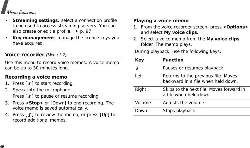 46Menu functions•Streaming settings: select a connection profile to be used to access streaming servers. You can also create or edit a profile. p. 97•Key management: manage the licence keys you have acquired.Voice recorder (Menu 3.2)Use this menu to record voice memos. A voice memo can be up to 30 minutes long.Recording a voice memo1. Press [ ] to start recording.2. Speak into the microphone. Press [ ] to pause or resume recording.3. Press &lt;Stop&gt; or [Down] to end recording. The voice memo is saved automatically.4. Press [ ] to review the memo, or press [Up] to record additional memos.Playing a voice memo1. From the voice recorder screen, press &lt;Options&gt; and select My voice clips.2. Select a voice memo from the My voice clips folder. The memo plays. During playback, use the following keys:Key FunctionPauses or resumes playback. Left Returns to the previous file. Moves backward in a file when held down.Right Skips to the next file. Moves forward in a file when held down.Volume Adjusts the volume.Down Stops playback.