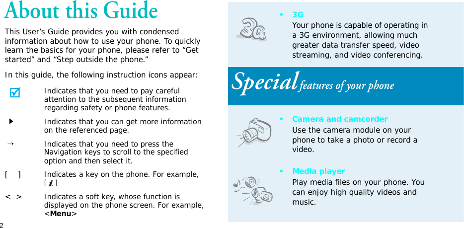 2About this GuideThis User’s Guide provides you with condensed information about how to use your phone. To quickly learn the basics for your phone, please refer to “Get started” and “Step outside the phone.”In this guide, the following instruction icons appear:Indicates that you need to pay careful attention to the subsequent information regarding safety or phone features.Indicates that you can get more information on the referenced page. →Indicates that you need to press the Navigation keys to scroll to the specified option and then select it.[    ]Indicates a key on the phone. For example, []&lt;  &gt;Indicates a soft key, whose function is displayed on the phone screen. For example, &lt;Menu&gt;•3GYour phone is capable of operating in a 3G environment, allowing much greater data transfer speed, video streaming, and video conferencing. Special features of your phone• Camera and camcorderUse the camera module on your phone to take a photo or record a video.• Media playerPlay media files on your phone. You can enjoy high quality videos and music.
