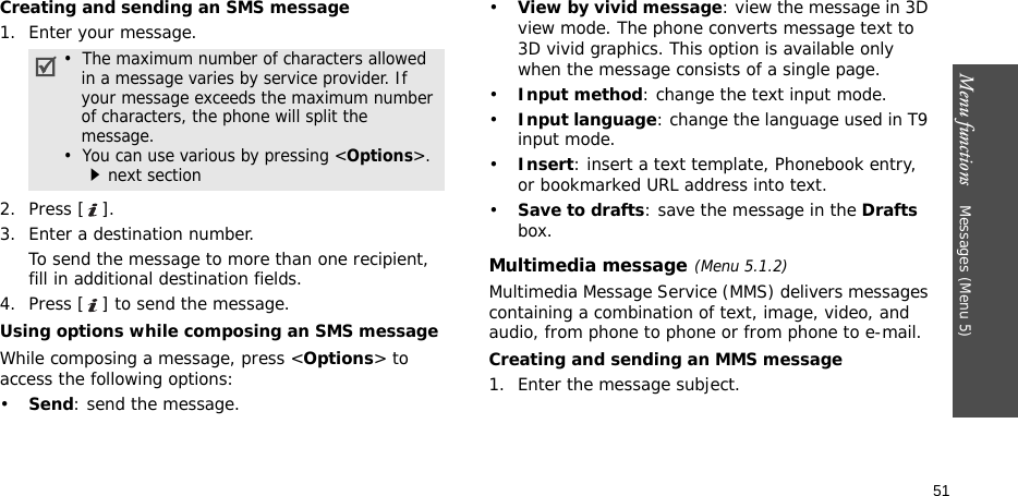 Menu functions    Messages (Menu 5)51Creating and sending an SMS message1. Enter your message.2. Press [ ].3. Enter a destination number.To send the message to more than one recipient, fill in additional destination fields.4. Press [ ] to send the message.Using options while composing an SMS message While composing a message, press &lt;Options&gt; to access the following options:•Send: send the message.•View by vivid message: view the message in 3D view mode. The phone converts message text to 3D vivid graphics. This option is available only when the message consists of a single page.•Input method: change the text input mode.•Input language: change the language used in T9 input mode.•Insert: insert a text template, Phonebook entry, or bookmarked URL address into text.•Save to drafts: save the message in the Drafts box.Multimedia message(Menu 5.1.2)Multimedia Message Service (MMS) delivers messages containing a combination of text, image, video, and audio, from phone to phone or from phone to e-mail.Creating and sending an MMS message1. Enter the message subject.•  The maximum number of characters allowed in a message varies by service provider. If your message exceeds the maximum number of characters, the phone will split the message.•  You can use various by pressing &lt;Options&gt;. next section
