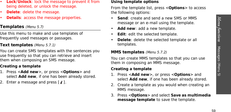 Menu functions    Messages (Menu 5)59•Lock/Unlock: lock the message to prevent it from being deleted, or unlock the message.•Delete: delete the message.•Details: access the message properties.Templates (Menu 5.7)Use this menu to make and use templates of frequently used messages or passages.Text templates (Menu 5.7.1)You can create SMS templates with the sentences you use frequently so that you can retrieve and insert them when composing an SMS message.Creating a template1. Press &lt;Add new&gt;, or press &lt;Options&gt; and select Add new, if one has been already stored.2. Enter a message and press [ ].Using template optionsFrom the template list, press &lt;Options&gt; to access the following options:•Send: create and send a new SMS or MMS message or an e-mail using the template.•Add new: add a new template.•Edit: edit the selected template.•Delete: delete the selected template or all templates.MMS templates (Menu 5.7.2)You can create MMS templates so that you can use them in composing an MMS message.Creating a template1. Press &lt;Add new&gt;, or press &lt;Options&gt; and select Add new, if one has been already stored.2. Create a template as you would when creating an MMS message.3. Press &lt;Options&gt; and select Save as multimedia message template to save the template.