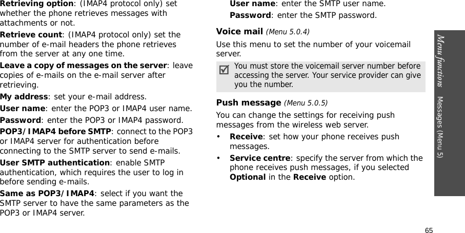 Menu functions    Messages (Menu 5)65Retrieving option: (IMAP4 protocol only) set whether the phone retrieves messages with attachments or not. Retrieve count: (IMAP4 protocol only) set the number of e-mail headers the phone retrieves from the server at any one time.Leave a copy of messages on the server: leave copies of e-mails on the e-mail server after retrieving.My address: set your e-mail address.User name: enter the POP3 or IMAP4 user name.Password: enter the POP3 or IMAP4 password.POP3/IMAP4 before SMTP: connect to the POP3 or IMAP4 server for authentication before connecting to the SMTP server to send e-mails.User SMTP authentication: enable SMTP authentication, which requires the user to log in before sending e-mails.Same as POP3/IMAP4: select if you want the SMTP server to have the same parameters as the POP3 or IMAP4 server.User name: enter the SMTP user name.Password: enter the SMTP password.Voice mail (Menu 5.0.4)Use this menu to set the number of your voicemail server.Push message (Menu 5.0.5)You can change the settings for receiving push messages from the wireless web server.•Receive: set how your phone receives push messages.•Service centre: specify the server from which the phone receives push messages, if you selected Optional in the Receive option.You must store the voicemail server number before accessing the server. Your service provider can give you the number.