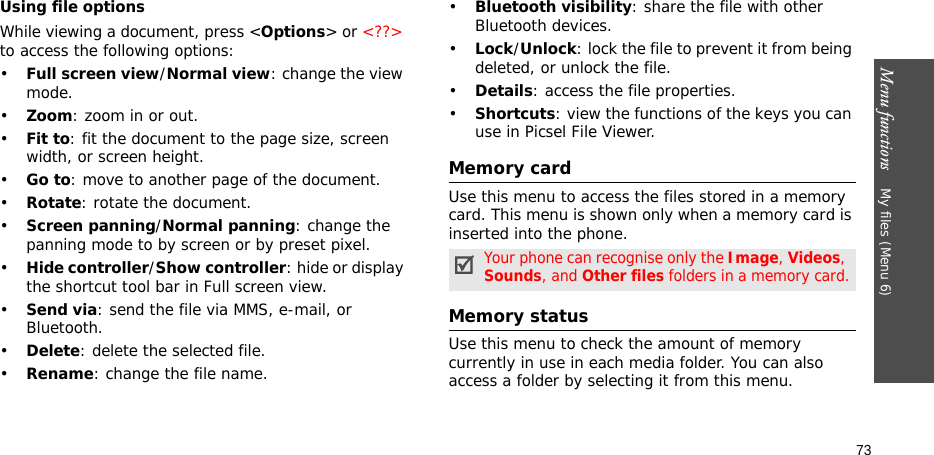 Menu functions    My files (Menu 6)73Using file optionsWhile viewing a document, press &lt;Options&gt; or &lt;??&gt; to access the following options:•Full screen view/Normal view: change the view mode.•Zoom: zoom in or out.•Fit to: fit the document to the page size, screen width, or screen height.•Go to: move to another page of the document.•Rotate: rotate the document.•Screen panning/Normal panning: change the panning mode to by screen or by preset pixel.•Hide controller/Show controller: hide or display the shortcut tool bar in Full screen view.•Send via: send the file via MMS, e-mail, or Bluetooth.•Delete: delete the selected file.•Rename: change the file name.•Bluetooth visibility: share the file with other Bluetooth devices.•Lock/Unlock: lock the file to prevent it from being deleted, or unlock the file.•Details: access the file properties.•Shortcuts: view the functions of the keys you can use in Picsel File Viewer.Memory cardUse this menu to access the files stored in a memory card. This menu is shown only when a memory card is inserted into the phone.Memory statusUse this menu to check the amount of memory currently in use in each media folder. You can also access a folder by selecting it from this menu. Your phone can recognise only the Image, Videos, Sounds, and Other files folders in a memory card.