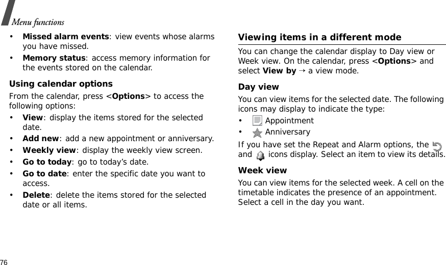76Menu functions•Missed alarm events: view events whose alarms you have missed.•Memory status: access memory information for the events stored on the calendar.Using calendar optionsFrom the calendar, press &lt;Options&gt; to access the following options:•View: display the items stored for the selected date.•Add new: add a new appointment or anniversary. •Weekly view: display the weekly view screen.•Go to today: go to today’s date.•Go to date: enter the specific date you want to access.•Delete: delete the items stored for the selected date or all items.Viewing items in a different modeYou can change the calendar display to Day view or Week view. On the calendar, press &lt;Options&gt; and select View by → a view mode.Day viewYou can view items for the selected date. The following icons may display to indicate the type:• Appointment• AnniversaryIf you have set the Repeat and Alarm options, the   and   icons display. Select an item to view its details.Week viewYou can view items for the selected week. A cell on the timetable indicates the presence of an appointment. Select a cell in the day you want.
