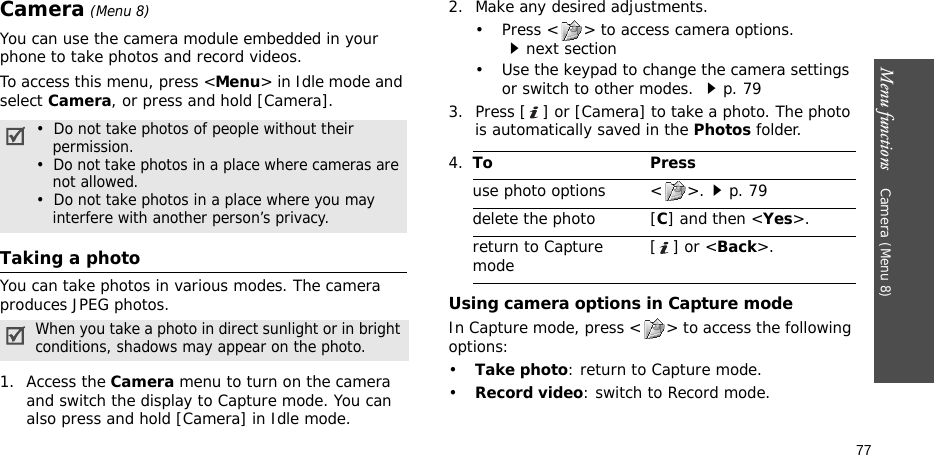 Menu functions    Camera (Menu 8)77Camera (Menu 8)You can use the camera module embedded in your phone to take photos and record videos.To access this menu, press &lt;Menu&gt; in Idle mode and select Camera, or press and hold [Camera]. Taking a photoYou can take photos in various modes. The camera produces JPEG photos. 1. Access the Camera menu to turn on the camera and switch the display to Capture mode. You can also press and hold [Camera] in Idle mode.2. Make any desired adjustments.• Press &lt; &gt; to access camera options. next section• Use the keypad to change the camera settings or switch to other modes. p. 793. Press [ ] or [Camera] to take a photo. The photo is automatically saved in the Photos folder.Using camera options in Capture modeIn Capture mode, press &lt; &gt; to access the following options:•Take photo: return to Capture mode.•Record video: switch to Record mode.•  Do not take photos of people without their permission.•  Do not take photos in a place where cameras are not allowed.•  Do not take photos in a place where you may interfere with another person’s privacy.When you take a photo in direct sunlight or in bright conditions, shadows may appear on the photo.4.To Pressuse photo options &lt; &gt;.p. 79delete the photo [C] and then &lt;Yes&gt;.return to Capture mode [] or &lt;Back&gt;.
