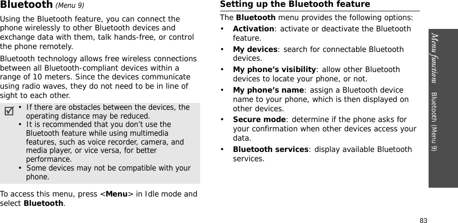 Menu functions    Bluetooth (Menu 9)83Bluetooth (Menu 9) Using the Bluetooth feature, you can connect the phone wirelessly to other Bluetooth devices and exchange data with them, talk hands-free, or control the phone remotely.Bluetooth technology allows free wireless connections between all Bluetooth-compliant devices within a range of 10 meters. Since the devices communicate using radio waves, they do not need to be in line of sight to each other.To access this menu, press &lt;Menu&gt; in Idle mode and select Bluetooth.Setting up the Bluetooth featureThe Bluetooth menu provides the following options:•Activation: activate or deactivate the Bluetooth feature.•My devices: search for connectable Bluetooth devices. •My phone’s visibility: allow other Bluetooth devices to locate your phone, or not.•My phone’s name: assign a Bluetooth device name to your phone, which is then displayed on other devices.•Secure mode: determine if the phone asks for your confirmation when other devices access your data.•Bluetooth services: display available Bluetooth services. •  If there are obstacles between the devices, the operating distance may be reduced.•  It is recommended that you don’t use the Bluetooth feature while using multimedia features, such as voice recorder, camera, and media player, or vice versa, for better performance.•  Some devices may not be compatible with your phone.