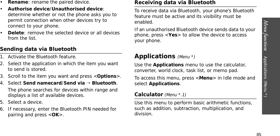 Menu functions    Applications (Menu *)85•Rename: rename the paired device.•Authorise device/Unauthorised device: determine whether or not the phone asks you to permit connection when other devices try to connect to your phone.•Delete: remove the selected device or all devices from the list.Sending data via Bluetooth1. Activate the Bluetooth feature.2. Select the application in which the item you want to send is stored. 3. Scroll to the item you want and press &lt;Options&gt;.4. Select Send namecard/Send via → Bluetooth.The phone searches for devices within range and displays a list of available devices.5. Select a device.6. If necessary, enter the Bluetooth PIN needed for pairing and press &lt;OK&gt;.Receiving data via BluetoothTo receive data via Bluetooth, your phone’s Bluetooth feature must be active and its visibility must be enabled.If an unauthorised Bluetooth device sends data to your phone, press &lt;Yes&gt; to allow the device to access your phone.Applications (Menu *)Use the Applications menu to use the calculator, converter, world clock, task list, or memo pad.To access this menu, press &lt;Menu&gt; in Idle mode and select Applications.Calculator (Menu *.1) Use this menu to perform basic arithmetic functions, such as addition, subtraction, multiplication, and division.