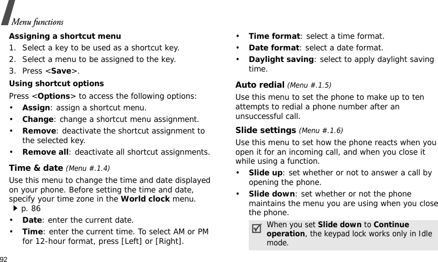 92Menu functionsAssigning a shortcut menu1. Select a key to be used as a shortcut key.2. Select a menu to be assigned to the key.3. Press &lt;Save&gt;.Using shortcut optionsPress &lt;Options&gt; to access the following options:•Assign: assign a shortcut menu.•Change: change a shortcut menu assignment.•Remove: deactivate the shortcut assignment to the selected key.•Remove all: deactivate all shortcut assignments.Time &amp; date (Menu #.1.4)Use this menu to change the time and date displayed on your phone. Before setting the time and date, specify your time zone in the World clock menu. p. 86•Date: enter the current date.•Time: enter the current time. To select AM or PM for 12-hour format, press [Left] or [Right].•Time format: select a time format. •Date format: select a date format.•Daylight saving: select to apply daylight saving time.Auto redial (Menu #.1.5)Use this menu to set the phone to make up to ten attempts to redial a phone number after an unsuccessful call.Slide settings (Menu #.1.6)Use this menu to set how the phone reacts when you open it for an incoming call, and when you close it while using a function.•Slide up: set whether or not to answer a call by opening the phone.•Slide down: set whether or not the phone maintains the menu you are using when you close the phone.When you set Slide down to Continue operation, the keypad lock works only in Idle mode.