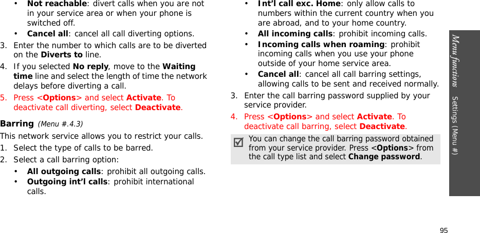 Menu functions    Settings (Menu #)95•Not reachable: divert calls when you are not in your service area or when your phone is switched off.•Cancel all: cancel all call diverting options.3. Enter the number to which calls are to be diverted on the Diverts to line.4. If you selected No reply, move to the Waiting time line and select the length of time the network delays before diverting a call.5. Press &lt;Options&gt; and select Activate. To deactivate call diverting, select Deactivate.Barring(Menu #.4.3)This network service allows you to restrict your calls.1. Select the type of calls to be barred. 2. Select a call barring option:•All outgoing calls: prohibit all outgoing calls.•Outgoing int’l calls: prohibit international calls.•Int’l call exc. Home: only allow calls to numbers within the current country when you are abroad, and to your home country.•All incoming calls: prohibit incoming calls.•Incoming calls when roaming: prohibit incoming calls when you use your phone outside of your home service area.•Cancel all: cancel all call barring settings, allowing calls to be sent and received normally.3. Enter the call barring password supplied by your service provider.4. Press &lt;Options&gt; and select Activate. To deactivate call barring, select Deactivate.You can change the call barring password obtained from your service provider. Press &lt;Options&gt; from the call type list and select Change password.