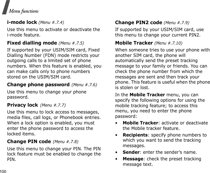 100Menu functionsi-mode lock (Menu #.7.4)Use this menu to activate or deactivate the i-mode feature.Fixed dialling mode (Menu #.7.5)If supported by your USIM/SIM card, Fixed Dialling Number (FDN) mode restricts your outgoing calls to a limited set of phone numbers. When this feature is enabled, you can make calls only to phone numbers stored on the USIM/SIM card.Change phone password(Menu #.7.6)Use this menu to change your phone password.Privacy lock(Menu #.7.7)Use this menu to lock access to messages, media files, call logs, or Phonebook entries. When a lock option is enabled, you must enter the phone password to access the locked items. Change PIN code(Menu #.7.8)Use this menu to change your PIN. The PIN lock feature must be enabled to change the PIN.Change PIN2 code (Menu #.7.9)If supported by your USIM/SIM card, use this menu to change your current PIN2. Mobile Tracker (Menu #.7.10)When someone tries to use your phone with another SIM card, the phone will automatically send the preset tracking message to your family or friends. You can check the phone number from which the messages are sent and then track your phone. This feature is useful when the phone is stolen or lost.In the Mobile Tracker menu, you can specify the following options for using the mobile tracking feature; to access this menu, you need to enter the phone password:•Mobile Tracker: activate or deactivate the Mobile tracker feature.•Recipients: specify phone numbers to which you want to send the tracking messages.•Sender: enter the sender’s name.•Message: check the preset tracking message text.