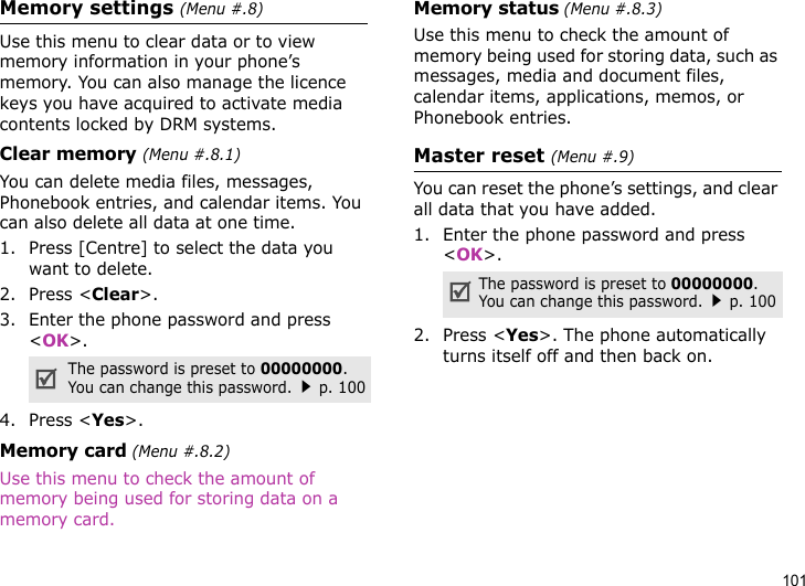 101Memory settings (Menu #.8)Use this menu to clear data or to view memory information in your phone’s memory. You can also manage the licence keys you have acquired to activate media contents locked by DRM systems.Clear memory (Menu #.8.1)You can delete media files, messages, Phonebook entries, and calendar items. You can also delete all data at one time.1. Press [Centre] to select the data you want to delete.2. Press &lt;Clear&gt;.3. Enter the phone password and press &lt;OK&gt;.4. Press &lt;Yes&gt;.Memory card (Menu #.8.2)Use this menu to check the amount of memory being used for storing data on a memory card.Memory status (Menu #.8.3)Use this menu to check the amount of memory being used for storing data, such as messages, media and document files, calendar items, applications, memos, or Phonebook entries.Master reset (Menu #.9)You can reset the phone’s settings, and clear all data that you have added.1. Enter the phone password and press &lt;OK&gt;.2. Press &lt;Yes&gt;. The phone automatically turns itself off and then back on.The password is preset to 00000000. You can change this password.p. 100The password is preset to 00000000. You can change this password.p. 100