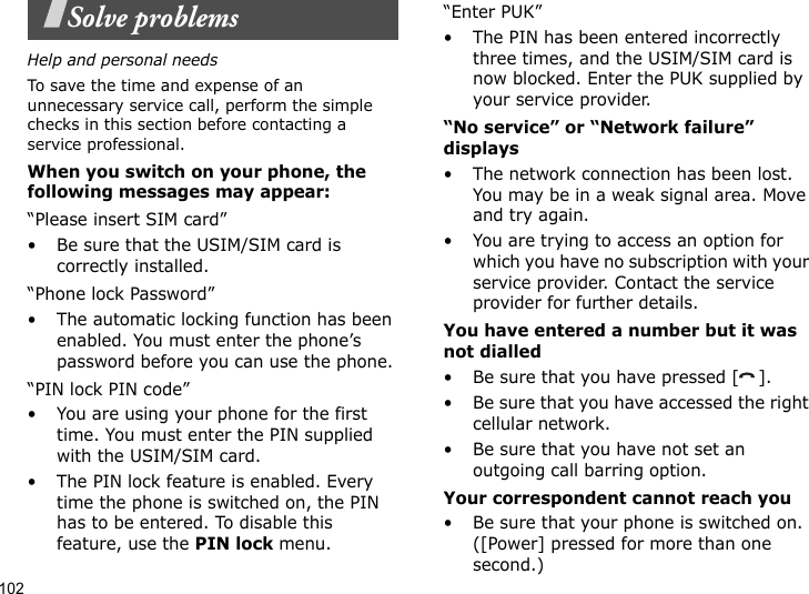 102Solve problemsHelp and personal needsTo save the time and expense of an unnecessary service call, perform the simple checks in this section before contacting a service professional.When you switch on your phone, the following messages may appear:“Please insert SIM card”• Be sure that the USIM/SIM card is correctly installed.“Phone lock Password”• The automatic locking function has been enabled. You must enter the phone’s password before you can use the phone.“PIN lock PIN code”• You are using your phone for the first time. You must enter the PIN supplied with the USIM/SIM card.• The PIN lock feature is enabled. Every time the phone is switched on, the PIN has to be entered. To disable this feature, use the PIN lock menu.“Enter PUK”• The PIN has been entered incorrectly three times, and the USIM/SIM card is now blocked. Enter the PUK supplied by your service provider.“No service” or “Network failure” displays• The network connection has been lost. You may be in a weak signal area. Move and try again.• You are trying to access an option for which you have no subscription with your service provider. Contact the service provider for further details.You have entered a number but it was not dialled• Be sure that you have pressed [ ].• Be sure that you have accessed the right cellular network.• Be sure that you have not set an outgoing call barring option.Your correspondent cannot reach you• Be sure that your phone is switched on. ([Power] pressed for more than one second.)