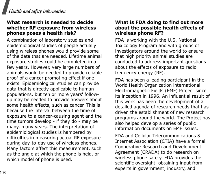 108Health and safety informationWhat research is needed to decide whether RF exposure from wireless phones poses a health risk?A combination of laboratory studies and epidemiological studies of people actually using wireless phones would provide some of the data that are needed. Lifetime animal exposure studies could be completed in a few years. However, very large numbers of animals would be needed to provide reliable proof of a cancer promoting effect if one exists. Epidemiological studies can provide data that is directly applicable to human populations, but ten or more years&apos; follow-up may be needed to provide answers about some health effects, such as cancer. This is because the interval between the time of exposure to a cancer-causing agent and the time tumors develop - if they do - may be many, many years. The interpretation of epidemiological studies is hampered by difficulties in measuring actual RF exposure during day-to-day use of wireless phones. Many factors affect this measurement, such as the angle at which the phone is held, or which model of phone is used.What is FDA doing to find out more about the possible health effects of wireless phone RF?FDA is working with the U.S. National Toxicology Program and with groups of investigators around the world to ensure that high priority animal studies are conducted to address important questions about the effects of exposure to radio frequency energy (RF).FDA has been a leading participant in the World Health Organization international Electromagnetic Fields (EMF) Project since its inception in 1996. An influential result of this work has been the development of a detailed agenda of research needs that has driven the establishment of new research programs around the world. The Project has also helped develop a series of public information documents on EMF issues.FDA and Cellular Telecommunications &amp; Internet Association (CTIA) have a formal Cooperative Research and Development Agreement (CRADA) to do research on wireless phone safety. FDA provides the scientific oversight, obtaining input from experts in government, industry, and 