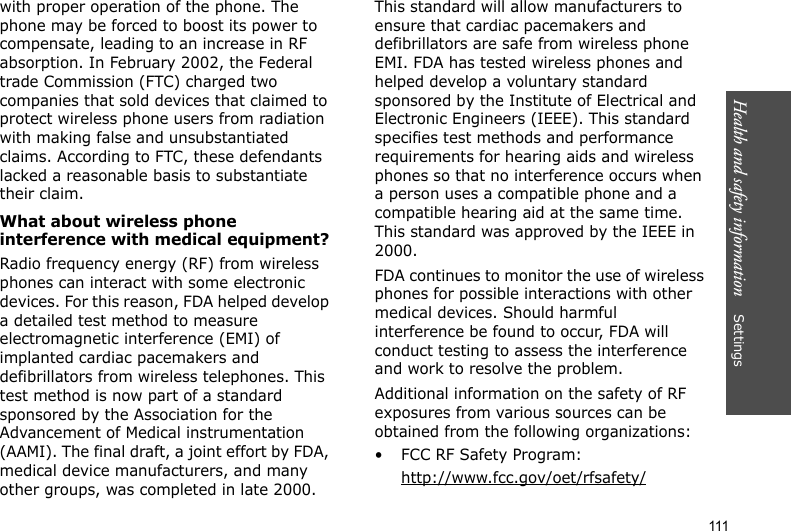Health and safety information    Settings 111with proper operation of the phone. The phone may be forced to boost its power to compensate, leading to an increase in RF absorption. In February 2002, the Federal trade Commission (FTC) charged two companies that sold devices that claimed to protect wireless phone users from radiation with making false and unsubstantiated claims. According to FTC, these defendants lacked a reasonable basis to substantiate their claim.What about wireless phone interference with medical equipment?Radio frequency energy (RF) from wireless phones can interact with some electronic devices. For this reason, FDA helped develop a detailed test method to measure electromagnetic interference (EMI) of implanted cardiac pacemakers and defibrillators from wireless telephones. This test method is now part of a standard sponsored by the Association for the Advancement of Medical instrumentation (AAMI). The final draft, a joint effort by FDA, medical device manufacturers, and many other groups, was completed in late 2000. This standard will allow manufacturers to ensure that cardiac pacemakers and defibrillators are safe from wireless phone EMI. FDA has tested wireless phones and helped develop a voluntary standard sponsored by the Institute of Electrical and Electronic Engineers (IEEE). This standard specifies test methods and performance requirements for hearing aids and wireless phones so that no interference occurs when a person uses a compatible phone and a compatible hearing aid at the same time. This standard was approved by the IEEE in 2000.FDA continues to monitor the use of wireless phones for possible interactions with other medical devices. Should harmful interference be found to occur, FDA will conduct testing to assess the interference and work to resolve the problem.Additional information on the safety of RF exposures from various sources can be obtained from the following organizations:• FCC RF Safety Program:http://www.fcc.gov/oet/rfsafety/
