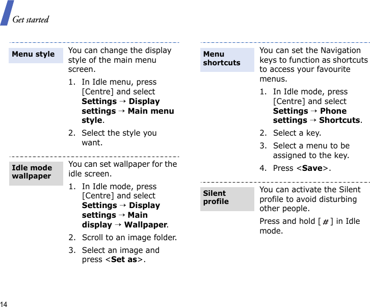 Get started14You can change the display style of the main menu screen.1. In Idle menu, press [Centre] and select Settings → Display settings → Main menu style.2. Select the style you want.You can set wallpaper for the idle screen.1. In Idle mode, press [Centre] and select Settings → Display settings → Main display → Wallpaper.2. Scroll to an image folder.3. Select an image and press &lt;Set as&gt;.Menu styleIdle mode wallpaperYou can set the Navigation keys to function as shortcuts to access your favourite menus.1. In Idle mode, press [Centre] and select Settings → Phone settings → Shortcuts.2. Select a key.3. Select a menu to be assigned to the key.4. Press &lt;Save&gt;.You can activate the Silent profile to avoid disturbing other people.Press and hold [ ] in Idle mode.Menu shortcutsSilent profile