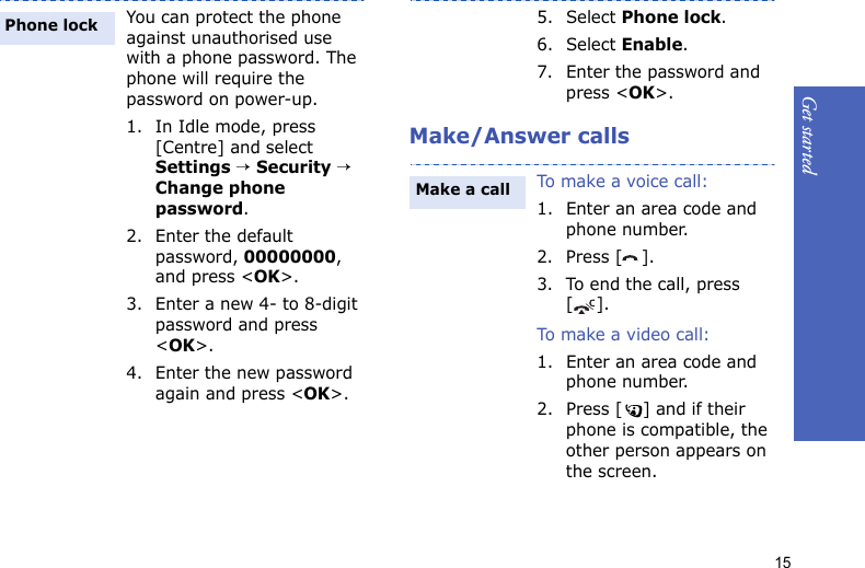 Get started15Make/Answer callsYou can protect the phone against unauthorised use with a phone password. The phone will require the password on power-up.1. In Idle mode, press [Centre] and select Settings → Security → Change phone password.2. Enter the default password, 00000000, and press &lt;OK&gt;.3. Enter a new 4- to 8-digit password and press &lt;OK&gt;.4. Enter the new password again and press &lt;OK&gt;.Phone lock5. Select Phone lock.6. Select Enable.7. Enter the password and press &lt;OK&gt;.To make a voice call:1. Enter an area code and phone number.2. Press [ ].3. To end the call, press [].To m a ke a  vi deo  ca l l :1. Enter an area code and phone number.2. Press [ ] and if their phone is compatible, the other person appears on the screen.Make a call