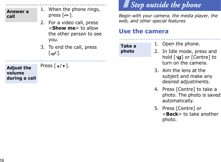 16Step outside the phoneBegin with your camera, the media player, the web, and other special featuresUse the camera1. When the phone rings, press [ ].2. For a video call, press &lt;Show me&gt; to allow the other person to see you.3. To end the call, press [].Press [ / ].Answer a callAdjust the volume during a call1. Open the phone.2. In Idle mode, press and hold [ ] or [Centre] to turn on the camera.3. Aim the lens at the subject and make any desired adjustments.4. Press [Centre] to take a photo. The photo is saved automatically.5. Press [Centre] or &lt;Back&gt; to take another photo.Take a photo