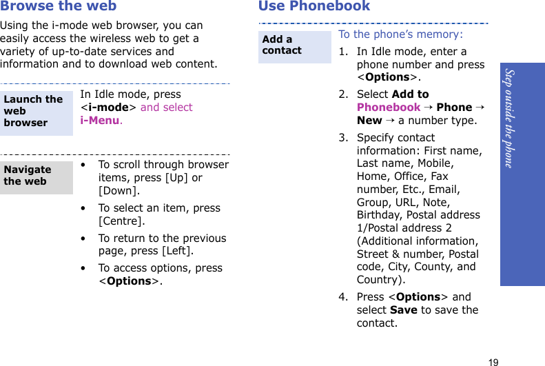 Step outside the phone19Browse the webUsing the i-mode web browser, you can easily access the wireless web to get a variety of up-to-date services and information and to download web content.Use PhonebookIn Idle mode, press &lt;i-mode&gt; and select i-Menu.• To scroll through browser items, press [Up] or [Down]. • To select an item, press [Centre].• To return to the previous page, press [Left].• To access options, press &lt;Options&gt;.Launch the web browserNavigate the webTo the phone’s memory:1. In Idle mode, enter a phone number and press &lt;Options&gt;.2. Select Add to Phonebook → Phone → New → a number type.3. Specify contact information: First name, Last name, Mobile, Home, Office, Fax number, Etc., Email, Group, URL, Note, Birthday, Postal address 1/Postal address 2 (Additional information, Street &amp; number, Postal code, City, County, and Country).4. Press &lt;Options&gt; and select Save to save the contact.Add a contact