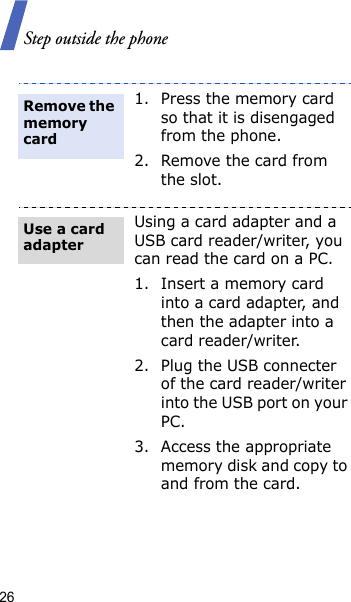 Step outside the phone261. Press the memory card so that it is disengaged from the phone.2. Remove the card from the slot.Using a card adapter and a USB card reader/writer, you can read the card on a PC.1. Insert a memory card into a card adapter, and then the adapter into a card reader/writer.2. Plug the USB connecter of the card reader/writer into the USB port on your PC.3. Access the appropriate memory disk and copy to and from the card.Remove the memory cardUse a card adapter