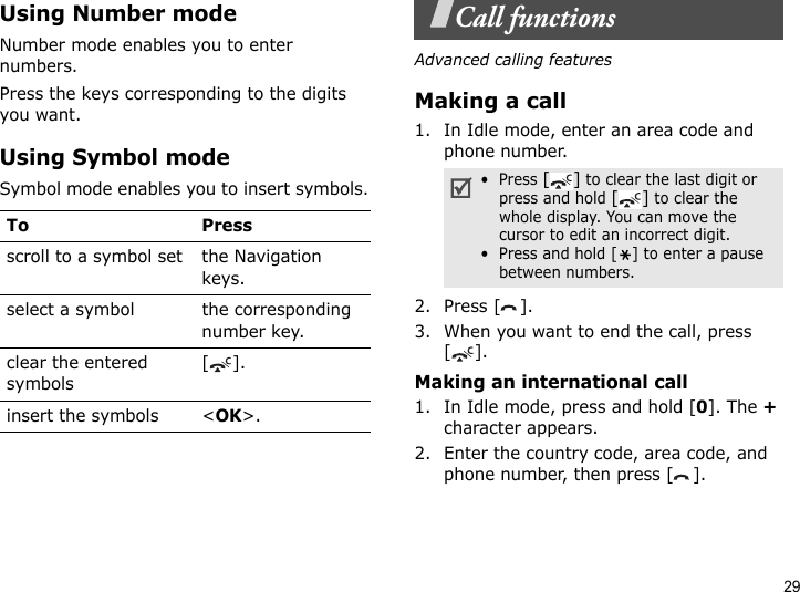 29Using Number modeNumber mode enables you to enter numbers. Press the keys corresponding to the digits you want.Using Symbol modeSymbol mode enables you to insert symbols.Call functionsAdvanced calling featuresMaking a call1. In Idle mode, enter an area code and phone number.2. Press [ ].3. When you want to end the call, press [].Making an international call1. In Idle mode, press and hold [0]. The + character appears.2. Enter the country code, area code, and phone number, then press [ ].To Pressscroll to a symbol set the Navigation keys.select a symbol the corresponding number key.clear the entered symbols[]. insert the symbols &lt;OK&gt;.•  Press [] to clear the last digit or press and hold [] to clear the whole display. You can move the cursor to edit an incorrect digit.•  Press and hold [ ] to enter a pause between numbers.