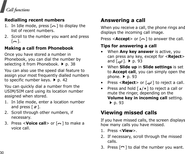 30Call functionsRedialling recent numbers1. In Idle mode, press [ ] to display the list of recent numbers.2. Scroll to the number you want and press [].Making a call from PhonebookOnce you have stored a number in Phonebook, you can dial the number by selecting it from Phonebook.p. 38You can also use the speed dial feature to assign your most frequently dialled numbers to specific number keys.p. 42You can quickly dial a number from the USIM/SIM card using its location number assigned when stored.1. In Idle mode, enter a location number and press [ ].2. Scroll through other numbers, if necessary.3. Press &lt;Voice call&gt; or [ ] to make a voice call.Answering a callWhen you receive a call, the phone rings and displays the incoming call image. Press &lt;Accept&gt; or [ ] to answer the call.Tips for answering a call• When Any key answer is active, you can press any key, except for &lt;Reject&gt; and [ ].p. 93• When Slide up in Slide settings is set to Accept call, you can simply open the phone.p. 93•Press &lt;Reject&gt; or [ ] to reject a call.• Press and hold [ / ] to reject a call or mute the ringer, depending on the Volume key in incoming call setting.p. 93Viewing missed callsIf you have missed calls, the screen displays how many calls you have missed.1. Press &lt;View&gt;.2. If necessary, scroll through the missed calls.3. Press [ ] to dial the number you want.