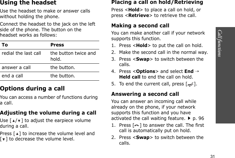 Call functions    31Using the headsetUse the headset to make or answer calls without holding the phone. Connect the headset to the jack on the left side of the phone. The button on the headset works as follows:Options during a callYou can access a number of functions during a call.Adjusting the volume during a callUse [ / ] to adjust the earpiece volume during a call.Press [ ] to increase the volume level and [ ] to decrease the volume level.Placing a call on hold/RetrievingPress &lt;Hold&gt; to place a call on hold, or press &lt;Retrieve&gt; to retrieve the call.Making a second callYou can make another call if your network supports this function.1. Press &lt;Hold&gt; to put the call on hold.2. Make the second call in the normal way.3. Press &lt;Swap&gt; to switch between the calls.4. Press &lt;Options&gt; and select End → Held call to end the call on hold.5. To end the current call, press [ ].Answering a second callYou can answer an incoming call while already on the phone, if your network supports this function and you have activated the call waiting feature.p. 961. Press [ ] to answer the call. The first call is automatically put on hold.2. Press &lt;Swap&gt; to switch between the calls.To Pressredial the last call the button twice and hold.answer a call the button.end a call the button.