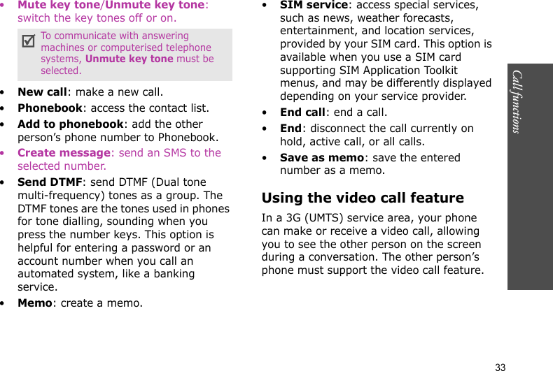 Call functions    33•Mute key tone/Unmute key tone: switch the key tones off or on.•New call: make a new call.•Phonebook: access the contact list.•Add to phonebook: add the other person’s phone number to Phonebook.•Create message: send an SMS to the selected number.•Send DTMF: send DTMF (Dual tone multi-frequency) tones as a group. The DTMF tones are the tones used in phones for tone dialling, sounding when you press the number keys. This option is helpful for entering a password or an account number when you call an automated system, like a banking service.•Memo: create a memo.•SIM service: access special services, such as news, weather forecasts, entertainment, and location services, provided by your SIM card. This option is available when you use a SIM card supporting SIM Application Toolkit menus, and may be differently displayed depending on your service provider.•End call: end a call.•End: disconnect the call currently on hold, active call, or all calls.•Save as memo: save the entered number as a memo.Using the video call featureIn a 3G (UMTS) service area, your phone can make or receive a video call, allowing you to see the other person on the screen during a conversation. The other person’s phone must support the video call feature.To communicate with answering machines or computerised telephone systems, Unmute key tone must be selected.