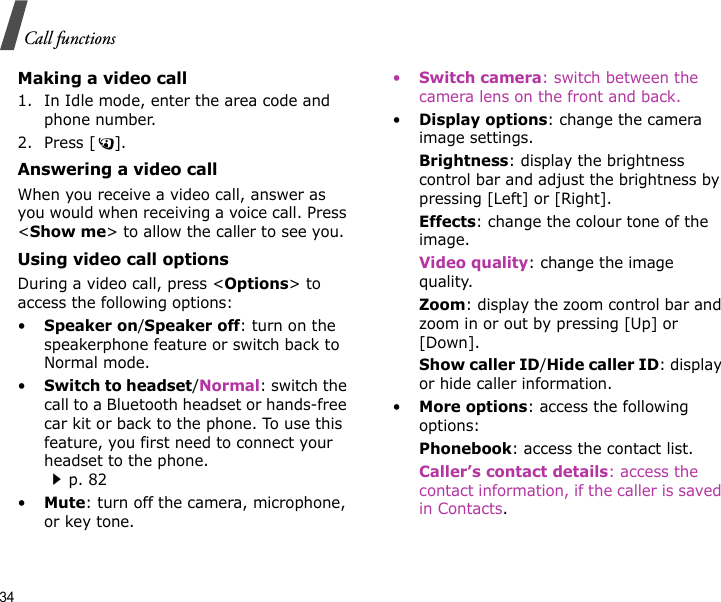 34Call functionsMaking a video call1. In Idle mode, enter the area code and phone number.2. Press [ ].Answering a video callWhen you receive a video call, answer as you would when receiving a voice call. Press &lt;Show me&gt; to allow the caller to see you.Using video call optionsDuring a video call, press &lt;Options&gt; to access the following options:•Speaker on/Speaker off: turn on the speakerphone feature or switch back to Normal mode.•Switch to headset/Normal: switch the call to a Bluetooth headset or hands-free car kit or back to the phone. To use this feature, you first need to connect your headset to the phone.p. 82•Mute: turn off the camera, microphone, or key tone.•Switch camera: switch between the camera lens on the front and back. •Display options: change the camera image settings.Brightness: display the brightness control bar and adjust the brightness by pressing [Left] or [Right].Effects: change the colour tone of the image.Video quality: change the image quality.Zoom: display the zoom control bar and zoom in or out by pressing [Up] or [Down].Show caller ID/Hide caller ID: display or hide caller information.•More options: access the following options:Phonebook: access the contact list.Caller’s contact details: access the contact information, if the caller is saved in Contacts.