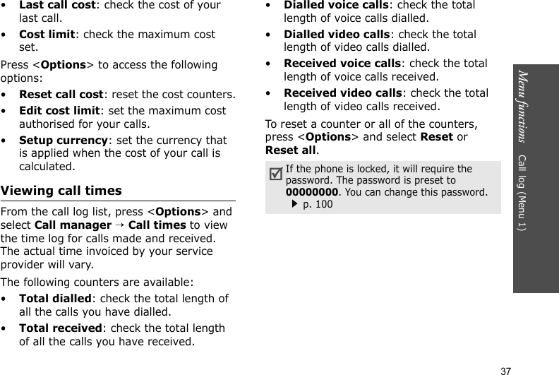 Menu functions    Call log (Menu 1)37•Last call cost: check the cost of your last call.•Cost limit: check the maximum cost set. Press &lt;Options&gt; to access the following options:•Reset call cost: reset the cost counters.•Edit cost limit: set the maximum cost authorised for your calls.•Setup currency: set the currency that is applied when the cost of your call is calculated.Viewing call timesFrom the call log list, press &lt;Options&gt; and select Call manager → Call times to view the time log for calls made and received. The actual time invoiced by your service provider will vary.The following counters are available:•Total dialled: check the total length of all the calls you have dialled.•Total received: check the total length of all the calls you have received.•Dialled voice calls: check the total length of voice calls dialled.•Dialled video calls: check the total length of video calls dialled.•Received voice calls: check the total length of voice calls received.•Received video calls: check the total length of video calls received.To reset a counter or all of the counters, press &lt;Options&gt; and select Reset or Reset all.If the phone is locked, it will require the password. The password is preset to 00000000. You can change this password.p. 100