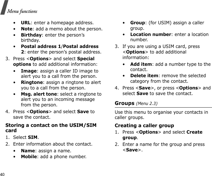 40Menu functions•URL: enter a homepage address.•Note: add a memo about the person.•Birthday: enter the person’s birthday.•Postal address 1/Postal address 2: enter the person’s postal address.3. Press &lt;Options&gt; and select Special options to add additional information:•Image: assign a caller ID image to alert you to a call from the person.•Ringtone: assign a ringtone to alert you to a call from the person.•Msg. alert tone: select a ringtone to alert you to an incoming message from the person.4. Press &lt;Options&gt; and select Save to save the contact.Storing a contact on the USIM/SIM card1. Select SIM.2. Enter information about the contact.•Name: assign a name.•Mobile: add a phone number.•Group: (for USIM) assign a caller group.•Location number: enter a location number.3. If you are using a USIM card, press &lt;Options&gt; to add additional information:•Add item: add a number type to the contact.•Delete item: remove the selected category from the contact.4. Press &lt;Save&gt;, or press &lt;Options&gt; and select Save to save the contact.Groups (Menu 2.3)Use this menu to organise your contacts in caller groups.Creating a caller group1. Press &lt;Options&gt; and select Create group.2. Enter a name for the group and press &lt;Save&gt;.