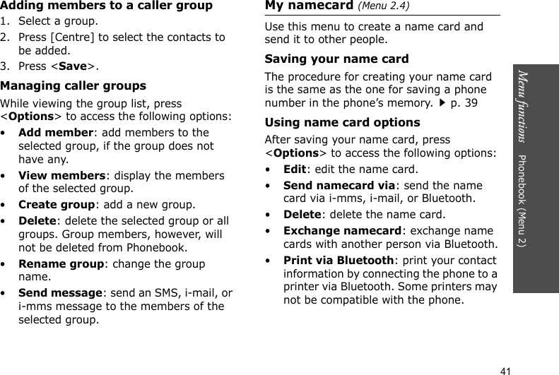 Menu functions    Phonebook (Menu 2)41Adding members to a caller group1. Select a group.2. Press [Centre] to select the contacts to be added.3. Press &lt;Save&gt;.Managing caller groupsWhile viewing the group list, press &lt;Options&gt; to access the following options:•Add member: add members to the selected group, if the group does not have any.•View members: display the members of the selected group.•Create group: add a new group.•Delete: delete the selected group or all groups. Group members, however, will not be deleted from Phonebook.•Rename group: change the group name.•Send message: send an SMS, i-mail, or i-mms message to the members of the selected group.My namecard (Menu 2.4)Use this menu to create a name card and send it to other people.Saving your name cardThe procedure for creating your name card is the same as the one for saving a phone number in the phone’s memory.p. 39Using name card optionsAfter saving your name card, press &lt;Options&gt; to access the following options:•Edit: edit the name card. •Send namecard via: send the name card via i-mms, i-mail, or Bluetooth.•Delete: delete the name card.•Exchange namecard: exchange name cards with another person via Bluetooth.•Print via Bluetooth: print your contact information by connecting the phone to a printer via Bluetooth. Some printers may not be compatible with the phone.