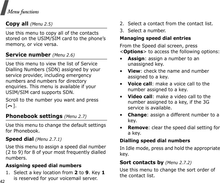 42Menu functionsCopy all (Menu 2.5)Use this menu to copy all of the contacts stored on the USIM/SIM card to the phone’s memory, or vice versa.Service number (Menu 2.6)Use this menu to view the list of Service Dialling Numbers (SDN) assigned by your service provider, including emergency numbers and numbers for directory enquiries. This menu is available if your USIM/SIM card supports SDN.Scroll to the number you want and press [].Phonebook settings (Menu 2.7)Use this menu to change the default settings for Phonebook.Speed dial (Menu 2.7.1)Use this menu to assign a speed dial number (2 to 9) for 8 of your most frequently dialled numbers.Assigning speed dial numbers1. Select a key location from 2 to 9. Key 1 is reserved for your voicemail server.2. Select a contact from the contact list.3. Select a number.Managing speed dial entriesFrom the Speed dial screen, press &lt;Options&gt; to access the following options:•Assign: assign a number to an unassigned key.•View: check the name and number assigned to a key.•Voice call: make a voice call to the number assigned to a key.•Video call: make a video call to the number assigned to a key, if the 3G service is available.•Change: assign a different number to a key.•Remove: clear the speed dial setting for a key.Dialling speed dial numbersIn Idle mode, press and hold the appropriate key.Sort contacts by (Menu 2.7.2)Use this menu to change the sort order of the contact list.
