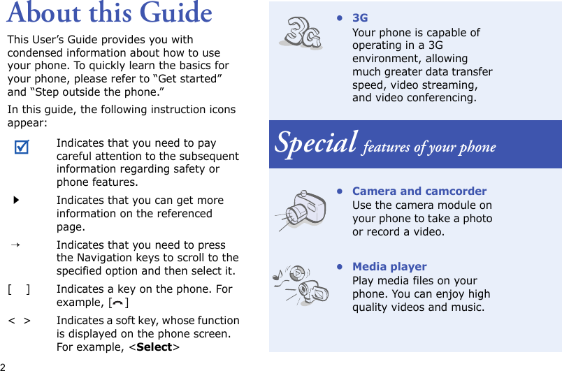 2About this GuideThis User’s Guide provides you with condensed information about how to use your phone. To quickly learn the basics for your phone, please refer to “Get started” and “Step outside the phone.”In this guide, the following instruction icons appear:Indicates that you need to pay careful attention to the subsequent information regarding safety or phone features.Indicates that you can get more information on the referenced page. →Indicates that you need to press the Navigation keys to scroll to the specified option and then select it.[    ] Indicates a key on the phone. For example, [ ]&lt;  &gt; Indicates a soft key, whose function is displayed on the phone screen. For example, &lt;Select&gt;•3GYour phone is capable of operating in a 3G environment, allowing much greater data transfer speed, video streaming, and video conferencing.Special features of your phone• Camera and camcorderUse the camera module on your phone to take a photo or record a video.• Media playerPlay media files on your phone. You can enjoy high quality videos and music.