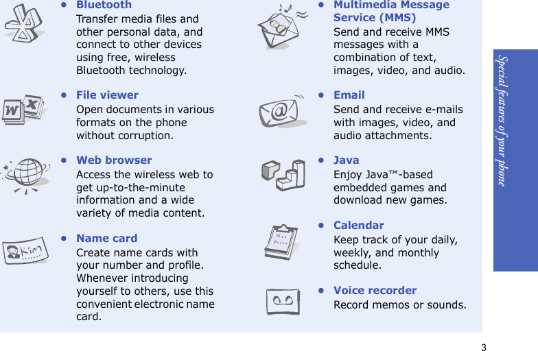 3Special features of your phone•BluetoothTransfer media files and other personal data, and connect to other devices using free, wireless Bluetooth technology.• File viewerOpen documents in various formats on the phone without corruption.•Web browserAccess the wireless web to get up-to-the-minute information and a wide variety of media content.• Name cardCreate name cards with your number and profile. Whenever introducing yourself to others, use this convenient electronic name card.•Multimedia Message Service (MMS)Send and receive MMS messages with a combination of text, images, video, and audio.•EmailSend and receive e-mails with images, video, and audio attachments.•JavaEnjoy Java™-based embedded games and download new games.•CalendarKeep track of your daily, weekly, and monthly schedule.• Voice recorderRecord memos or sounds.