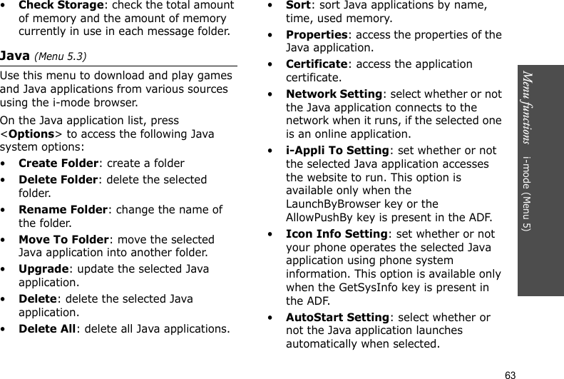 Menu functions    i-mode (Menu 5)63•Check Storage: check the total amount of memory and the amount of memory currently in use in each message folder.Java (Menu 5.3)Use this menu to download and play games and Java applications from various sources using the i-mode browser.On the Java application list, press &lt;Options&gt; to access the following Java system options:•Create Folder: create a folder•Delete Folder: delete the selected folder.•Rename Folder: change the name of the folder.•Move To Folder: move the selected Java application into another folder.•Upgrade: update the selected Java application.•Delete: delete the selected Java application.•Delete All: delete all Java applications.•Sort: sort Java applications by name, time, used memory.•Properties: access the properties of the Java application.•Certificate: access the application certificate.•Network Setting: select whether or not the Java application connects to the network when it runs, if the selected one is an online application.•i-Appli To Setting: set whether or not the selected Java application accesses the website to run. This option is available only when the LaunchByBrowser key or the AllowPushBy key is present in the ADF.•Icon Info Setting: set whether or not your phone operates the selected Java application using phone system information. This option is available only when the GetSysInfo key is present in the ADF.•AutoStart Setting: select whether or not the Java application launches automatically when selected.
