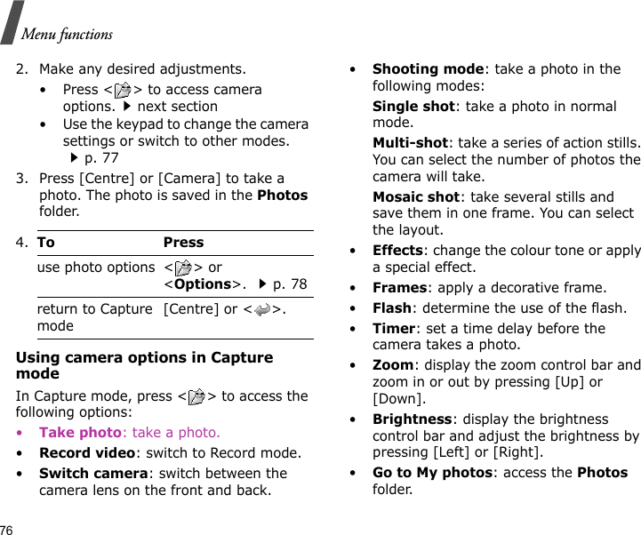 76Menu functions2. Make any desired adjustments.• Press &lt; &gt; to access camera options.next section• Use the keypad to change the camera settings or switch to other modes. p. 773. Press [Centre] or [Camera] to take a photo. The photo is saved in the Photos folder.Using camera options in Capture modeIn Capture mode, press &lt; &gt; to access the following options:•Take photo: take a photo.•Record video: switch to Record mode.•Switch camera: switch between the camera lens on the front and back.•Shooting mode: take a photo in the following modes:Single shot: take a photo in normal mode. Multi-shot: take a series of action stills. You can select the number of photos the camera will take.Mosaic shot: take several stills and save them in one frame. You can select the layout.•Effects: change the colour tone or apply a special effect.•Frames: apply a decorative frame.•Flash: determine the use of the flash.•Timer: set a time delay before the camera takes a photo.•Zoom: display the zoom control bar and zoom in or out by pressing [Up] or [Down].•Brightness: display the brightness control bar and adjust the brightness by pressing [Left] or [Right].•Go to My photos: access the Photos folder.4.To Pressuse photo options &lt; &gt; or &lt;Options&gt;. p. 78return to Capture mode[Centre] or &lt; &gt;.