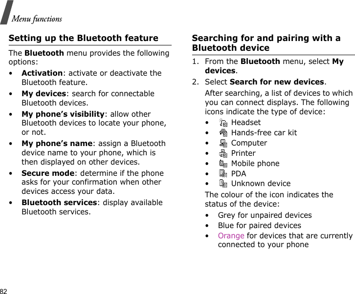 82Menu functionsSetting up the Bluetooth featureThe Bluetooth menu provides the following options:•Activation: activate or deactivate the Bluetooth feature.•My devices: search for connectable Bluetooth devices. •My phone’s visibility: allow other Bluetooth devices to locate your phone, or not.•My phone’s name: assign a Bluetooth device name to your phone, which is then displayed on other devices.•Secure mode: determine if the phone asks for your confirmation when other devices access your data.•Bluetooth services: display available Bluetooth services. Searching for and pairing with a Bluetooth device1. From the Bluetooth menu, select My devices.2. Select Search for new devices.After searching, a list of devices to which you can connect displays. The following icons indicate the type of device:• Headset• Hands-free car kit• Computer• Printer•  Mobile phone• PDA•  Unknown deviceThe colour of the icon indicates the status of the device:• Grey for unpaired devices• Blue for paired devices•Orange for devices that are currently connected to your phone