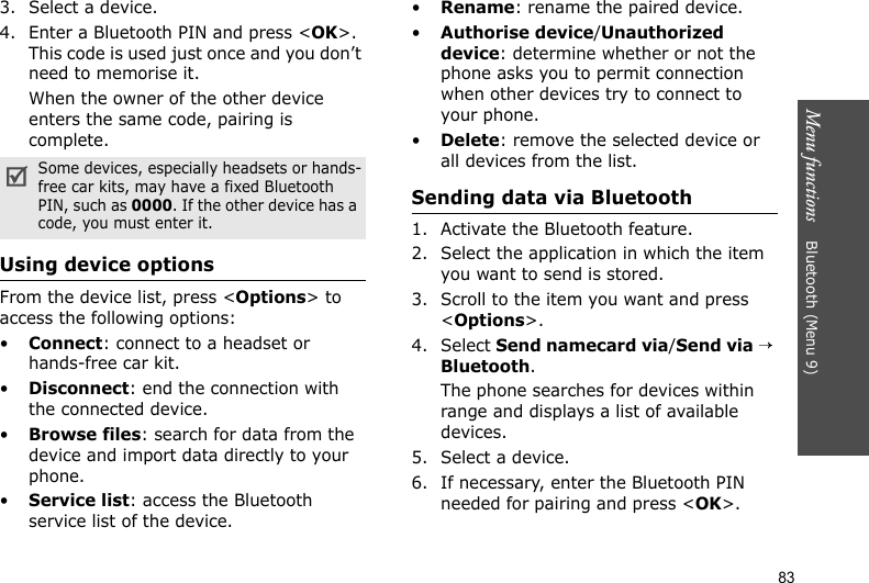 Menu functions    Bluetooth (Menu 9)833. Select a device.4. Enter a Bluetooth PIN and press &lt;OK&gt;. This code is used just once and you don’t need to memorise it.When the owner of the other device enters the same code, pairing is complete.Using device optionsFrom the device list, press &lt;Options&gt; to access the following options: •Connect: connect to a headset or hands-free car kit.•Disconnect: end the connection with the connected device.•Browse files: search for data from the device and import data directly to your phone.•Service list: access the Bluetooth service list of the device.•Rename: rename the paired device.•Authorise device/Unauthorized device: determine whether or not the phone asks you to permit connection when other devices try to connect to your phone.•Delete: remove the selected device or all devices from the list.Sending data via Bluetooth1. Activate the Bluetooth feature.2. Select the application in which the item you want to send is stored. 3. Scroll to the item you want and press &lt;Options&gt;.4. Select Send namecard via/Send via → Bluetooth.The phone searches for devices within range and displays a list of available devices.5. Select a device.6. If necessary, enter the Bluetooth PIN needed for pairing and press &lt;OK&gt;.Some devices, especially headsets or hands-free car kits, may have a fixed Bluetooth PIN, such as 0000. If the other device has a code, you must enter it.