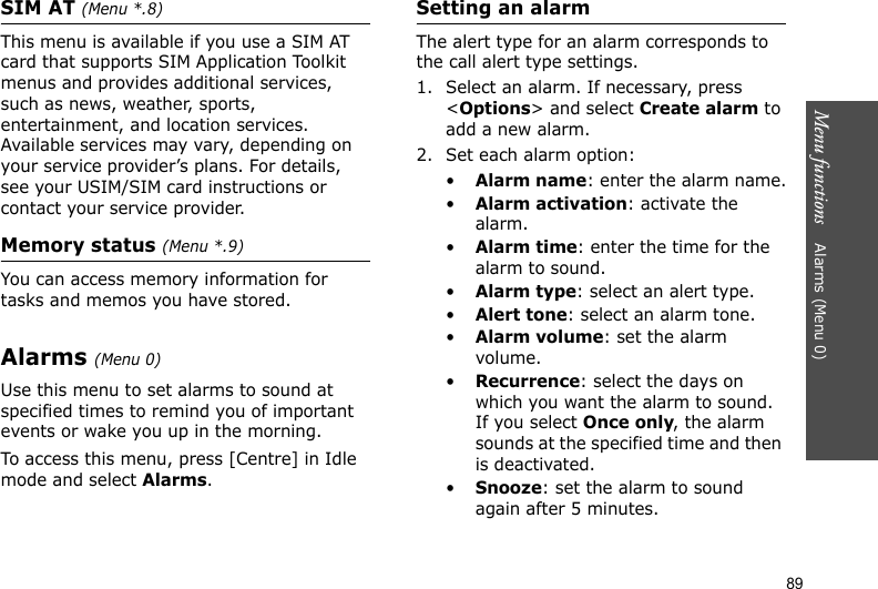 Menu functions    Alarms (Menu 0)89SIM AT (Menu *.8) This menu is available if you use a SIM AT card that supports SIM Application Toolkit menus and provides additional services, such as news, weather, sports, entertainment, and location services. Available services may vary, depending on your service provider’s plans. For details, see your USIM/SIM card instructions or contact your service provider.Memory status (Menu *.9) You can access memory information for tasks and memos you have stored.Alarms (Menu 0) Use this menu to set alarms to sound at specified times to remind you of important events or wake you up in the morning. To access this menu, press [Centre] in Idle mode and select Alarms.Setting an alarmThe alert type for an alarm corresponds to the call alert type settings. 1. Select an alarm. If necessary, press &lt;Options&gt; and select Create alarm to add a new alarm.2. Set each alarm option:•Alarm name: enter the alarm name.•Alarm activation: activate the alarm.•Alarm time: enter the time for the alarm to sound.•Alarm type: select an alert type.•Alert tone: select an alarm tone.•Alarm volume: set the alarm volume. •Recurrence: select the days on which you want the alarm to sound. If you select Once only, the alarm sounds at the specified time and then is deactivated.•Snooze: set the alarm to sound again after 5 minutes.