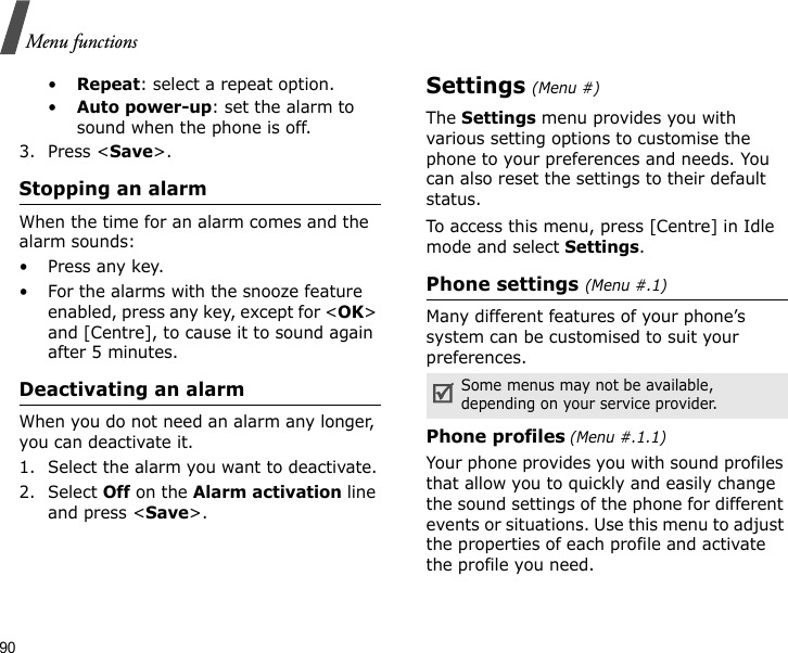 90Menu functions•Repeat: select a repeat option.•Auto power-up: set the alarm to sound when the phone is off. 3. Press &lt;Save&gt;.Stopping an alarmWhen the time for an alarm comes and the alarm sounds:•Press any key.• For the alarms with the snooze feature enabled, press any key, except for &lt;OK&gt; and [Centre], to cause it to sound again after 5 minutes.Deactivating an alarmWhen you do not need an alarm any longer, you can deactivate it.1. Select the alarm you want to deactivate.2. Select Off on the Alarm activation line and press &lt;Save&gt;.Settings (Menu #)The Settings menu provides you with various setting options to customise the phone to your preferences and needs. You can also reset the settings to their default status.To access this menu, press [Centre] in Idle mode and select Settings.Phone settings (Menu #.1)Many different features of your phone’s system can be customised to suit your preferences.Phone profiles (Menu #.1.1)Your phone provides you with sound profiles that allow you to quickly and easily change the sound settings of the phone for different events or situations. Use this menu to adjust the properties of each profile and activate the profile you need.Some menus may not be available, depending on your service provider.