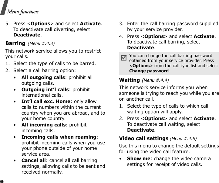 96Menu functions5. Press &lt;Options&gt; and select Activate. To deactivate call diverting, select Deactivate.Barring(Menu #.4.3)This network service allows you to restrict your calls.1. Select the type of calls to be barred. 2. Select a call barring option:•All outgoing calls: prohibit all outgoing calls.•Outgoing int’l calls: prohibit international calls.•Int’l call exc. Home: only allow calls to numbers within the current country when you are abroad, and to your home country.•All incoming calls: prohibit incoming calls.•Incoming calls when roaming: prohibit incoming calls when you use your phone outside of your home service area.•Cancel all: cancel all call barring settings, allowing calls to be sent and received normally.3. Enter the call barring password supplied by your service provider.4. Press &lt;Options&gt; and select Activate. To deactivate call barring, select Deactivate.Waiting(Menu #.4.4)This network service informs you when someone is trying to reach you while you are on another call.1. Select the type of calls to which call waiting option will apply.2. Press &lt;Options&gt; and select Activate. To deactivate call waiting, select Deactivate. Video call settings (Menu #.4.5)Use this menu to change the default settings for using the video call feature.•Show me: change the video camera settings for receipt of video calls.You can change the call barring password obtained from your service provider. Press &lt;Options&gt; from the call type list and select Change password.