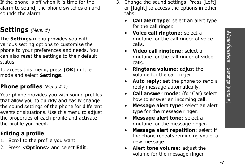 Menu functions    Settings (Menu #)97If the phone is off when it is time for the alarm to sound, the phone switches on and sounds the alarm.Settings (Menu #)The Settings menu provides you with various setting options to customise the phone to your preferences and needs. You can also reset the settings to their default status.To access this menu, press [OK] in Idle mode and select Settings.Phone profiles(Menu #.1)Your phone provides you with sound profiles that allow you to quickly and easily change the sound settings of the phone for different events or situations. Use this menu to adjust the properties of each profile and activate the profile you need.Editing a profile1. Scroll to the profile you want.2. Press &lt;Options&gt; and select Edit.3. Change the sound settings. Press [Left] or [Right] to access the options in other tabs:•Call alert type: select an alert type for the call ringer.•Voice call ringtone: select a ringtone for the call ringer of voice calls.•Video call ringtone: select a ringtone for the call ringer of video calls.•Ringtone volume: adjust the volume for the call ringer.•Auto reply: set the phone to send a reply message automatically.•Call answer mode: (for Car) select how to answer an incoming call.•Message alert type: select an alert type for the message ringer.•Message alert tone: select a ringtone for the message ringer.•Message alert repetition: select if the phone repeats reminding you of a new message.•Alert tone volume: adjust the volume for the message ringer.