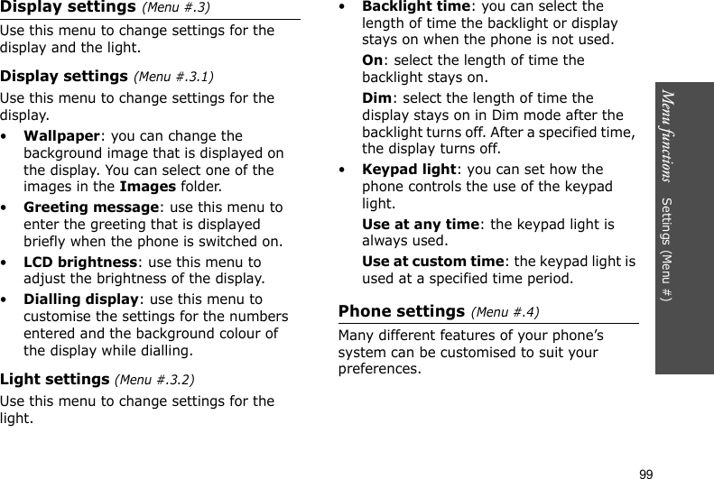 Menu functions    Settings (Menu #)99Display settings(Menu #.3)Use this menu to change settings for the display and the light.Display settings(Menu #.3.1)Use this menu to change settings for the display.•Wallpaper: you can change the background image that is displayed on the display. You can select one of the images in the Images folder.•Greeting message: use this menu to enter the greeting that is displayed briefly when the phone is switched on.•LCD brightness: use this menu to adjust the brightness of the display.•Dialling display: use this menu to customise the settings for the numbers entered and the background colour of the display while dialling.Light settings (Menu #.3.2)Use this menu to change settings for the light.•Backlight time: you can select the length of time the backlight or display stays on when the phone is not used.On: select the length of time the backlight stays on.Dim: select the length of time the display stays on in Dim mode after the backlight turns off. After a specified time, the display turns off.•Keypad light: you can set how the phone controls the use of the keypad light. Use at any time: the keypad light is always used.Use at custom time: the keypad light is used at a specified time period.Phone settings(Menu #.4)Many different features of your phone’s system can be customised to suit your preferences.