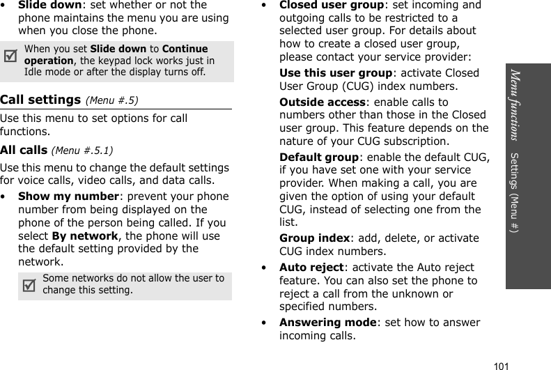 Menu functions    Settings (Menu #)101•Slide down: set whether or not the phone maintains the menu you are using when you close the phone.Call settings(Menu #.5)Use this menu to set options for call functions.All calls (Menu #.5.1)Use this menu to change the default settings for voice calls, video calls, and data calls.•Show my number: prevent your phone number from being displayed on the phone of the person being called. If you select By network, the phone will use the default setting provided by the network.•Closed user group: set incoming and outgoing calls to be restricted to a selected user group. For details about how to create a closed user group, please contact your service provider:Use this user group: activate Closed User Group (CUG) index numbers.Outside access: enable calls to numbers other than those in the Closed user group. This feature depends on the nature of your CUG subscription.Default group: enable the default CUG, if you have set one with your service provider. When making a call, you are given the option of using your default CUG, instead of selecting one from the list.Group index: add, delete, or activate CUG index numbers. •Auto reject: activate the Auto reject feature. You can also set the phone to reject a call from the unknown or specified numbers.•Answering mode: set how to answer incoming calls.When you set Slide down to Continue operation, the keypad lock works just in Idle mode or after the display turns off.Some networks do not allow the user to change this setting.