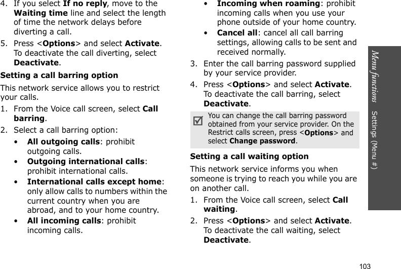 Menu functions    Settings (Menu #)1034. If you select If no reply, move to the Waiting time line and select the length of time the network delays before diverting a call.5. Press &lt;Options&gt; and select Activate. To deactivate the call diverting, select Deactivate.Setting a call barring optionThis network service allows you to restrict your calls.1. From the Voice call screen, select Call barring.2. Select a call barring option:•All outgoing calls: prohibit outgoing calls.•Outgoing international calls: prohibit international calls.•International calls except home: only allow calls to numbers within the current country when you are abroad, and to your home country.•All incoming calls: prohibit incoming calls.•Incoming when roaming: prohibit incoming calls when you use your phone outside of your home country.•Cancel all: cancel all call barring settings, allowing calls to be sent and received normally.3. Enter the call barring password supplied by your service provider.4. Press &lt;Options&gt; and select Activate. To deactivate the call barring, select Deactivate.Setting a call waiting optionThis network service informs you when someone is trying to reach you while you are on another call.1. From the Voice call screen, select Call waiting.2. Press &lt;Options&gt; and select Activate. To deactivate the call waiting, select Deactivate. You can change the call barring password obtained from your service provider. On the Restrict calls screen, press &lt;Options&gt; and select Change password.