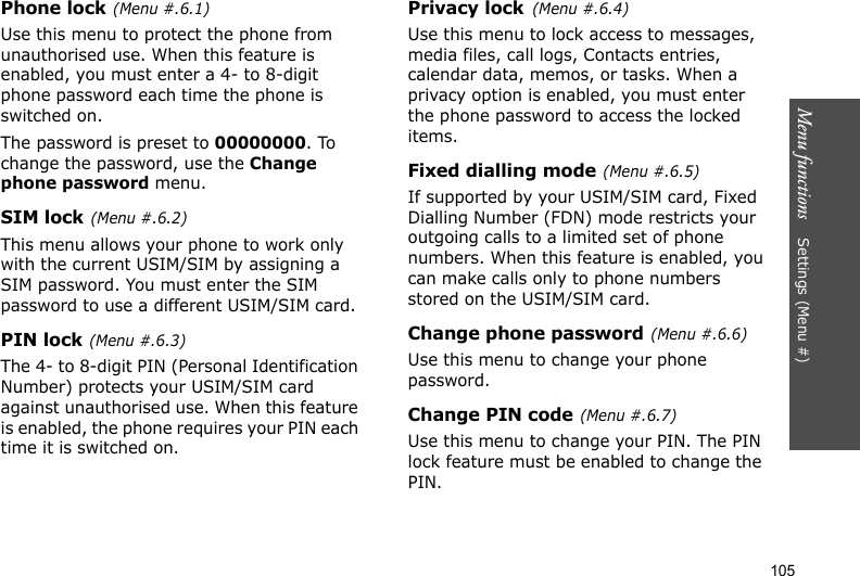 Menu functions    Settings (Menu #)105Phone lock(Menu #.6.1)Use this menu to protect the phone from unauthorised use. When this feature is enabled, you must enter a 4- to 8-digit phone password each time the phone is switched on.The password is preset to 00000000. To change the password, use the Change phone password menu.SIM lock(Menu #.6.2)This menu allows your phone to work only with the current USIM/SIM by assigning a SIM password. You must enter the SIM password to use a different USIM/SIM card.PIN lock(Menu #.6.3)The 4- to 8-digit PIN (Personal Identification Number) protects your USIM/SIM card against unauthorised use. When this feature is enabled, the phone requires your PIN each time it is switched on.Privacy lock(Menu #.6.4)Use this menu to lock access to messages, media files, call logs, Contacts entries, calendar data, memos, or tasks. When a privacy option is enabled, you must enter the phone password to access the locked items. Fixed dialling mode(Menu #.6.5)If supported by your USIM/SIM card, Fixed Dialling Number (FDN) mode restricts your outgoing calls to a limited set of phone numbers. When this feature is enabled, you can make calls only to phone numbers stored on the USIM/SIM card.Change phone password(Menu #.6.6)Use this menu to change your phone password. Change PIN code(Menu #.6.7)Use this menu to change your PIN. The PIN lock feature must be enabled to change the PIN.