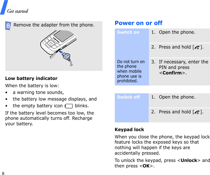 Get started8Low battery indicatorWhen the battery is low:• a warning tone sounds,• the battery low message displays, and• the empty battery icon   blinks.If the battery level becomes too low, the phone automatically turns off. Recharge your battery. Power on or offKeypad lockWhen you close the phone, the keypad lock feature locks the exposed keys so that nothing will happen if the keys are accidentally pressed. To unlock the keypad, press &lt;Unlock&gt; and then press &lt;OK&gt;. Remove the adapter from the phone.Switch onDo not turn on the phone when mobile phone use is prohibited.1. Open the phone.2. Press and hold [ ].3. If necessary, enter the PIN and press &lt;Confirm&gt;.Switch off1. Open the phone.2. Press and hold [ ].