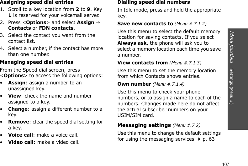 Menu functions    Settings (Menu #)107Assigning speed dial entries1. Scroll to a key location from 2 to 9. Key 1 is reserved for your voicemail server.2. Press &lt;Options&gt; and select Assign → Contacts or FDN contacts.3. Select the contact you want from the contact list.4. Select a number, if the contact has more than one number.Managing speed dial entriesFrom the Speed dial screen, press &lt;Options&gt; to access the following options:•Assign: assign a number to an unassigned key.•View: check the name and number assigned to a key.•Change: assign a different number to a key.•Remove: clear the speed dial setting for a key.•Voice call: make a voice call.•Video call: make a video call.Dialling speed dial numbersIn Idle mode, press and hold the appropriate key.Save new contacts to (Menu #.7.1.2)Use this menu to select the default memory location for saving contacts. If you select Always ask, the phone will ask you to select a memory location each time you save a number.View contacts from (Menu #.7.1.3)Use this menu to set the memory location from which Contacts shows entries.Own number (Menu #.7.1.4)Use this menu to check your phone numbers, or to assign a name to each of the numbers. Changes made here do not affect the actual subscriber numbers on your USIM/SIM card.Messaging settings (Menu #.7.2)Use this menu to change the default settings for using the messaging services.p. 63